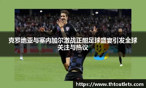 克罗地亚与塞内加尔激战正酣足球盛宴引发全球关注与热议