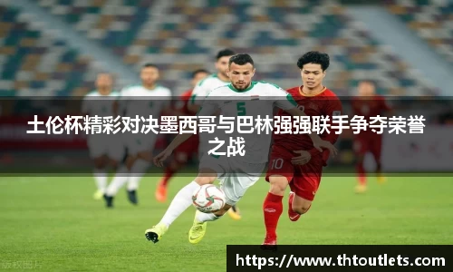 土伦杯精彩对决墨西哥与巴林强强联手争夺荣誉之战